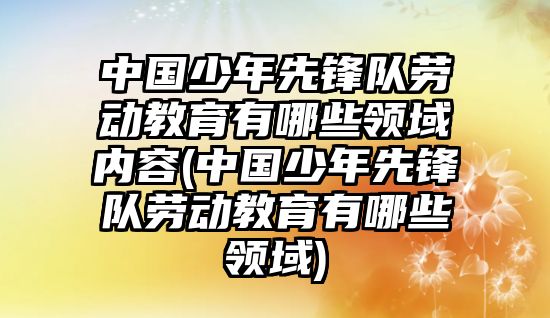 中國少年先鋒隊勞動教育有哪些領(lǐng)域內(nèi)容(中國少年先鋒隊勞動教育有哪些領(lǐng)域)