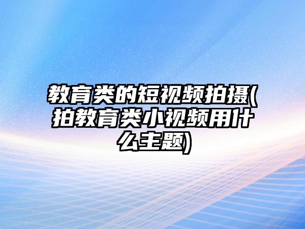 教育類(lèi)的短視頻拍攝(拍教育類(lèi)小視頻用什么主題)