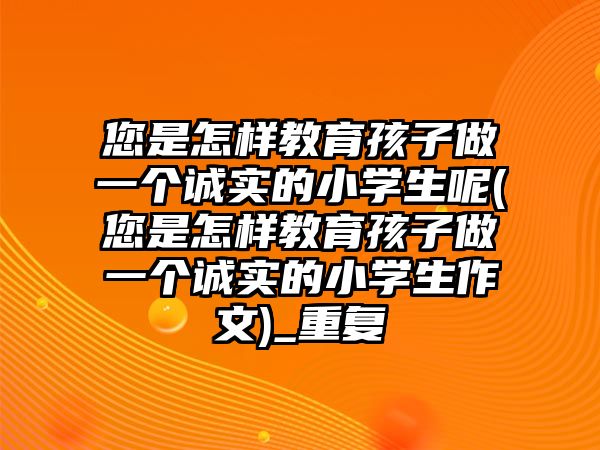 您是怎樣教育孩子做一個(gè)誠實(shí)的小學(xué)生呢(您是怎樣教育孩子做一個(gè)誠實(shí)的小學(xué)生作文)_重復(fù)