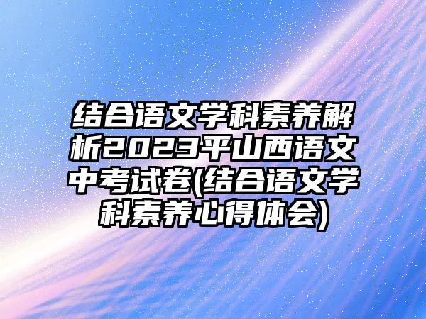 結(jié)合語文學(xué)科素養(yǎng)解析2023平山西語文中考試卷(結(jié)合語文學(xué)科素養(yǎng)心得體會)