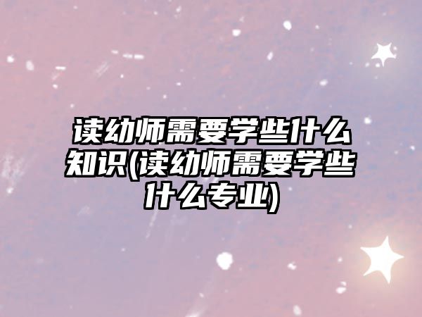 讀幼師需要學些什么知識(讀幼師需要學些什么專業(yè))