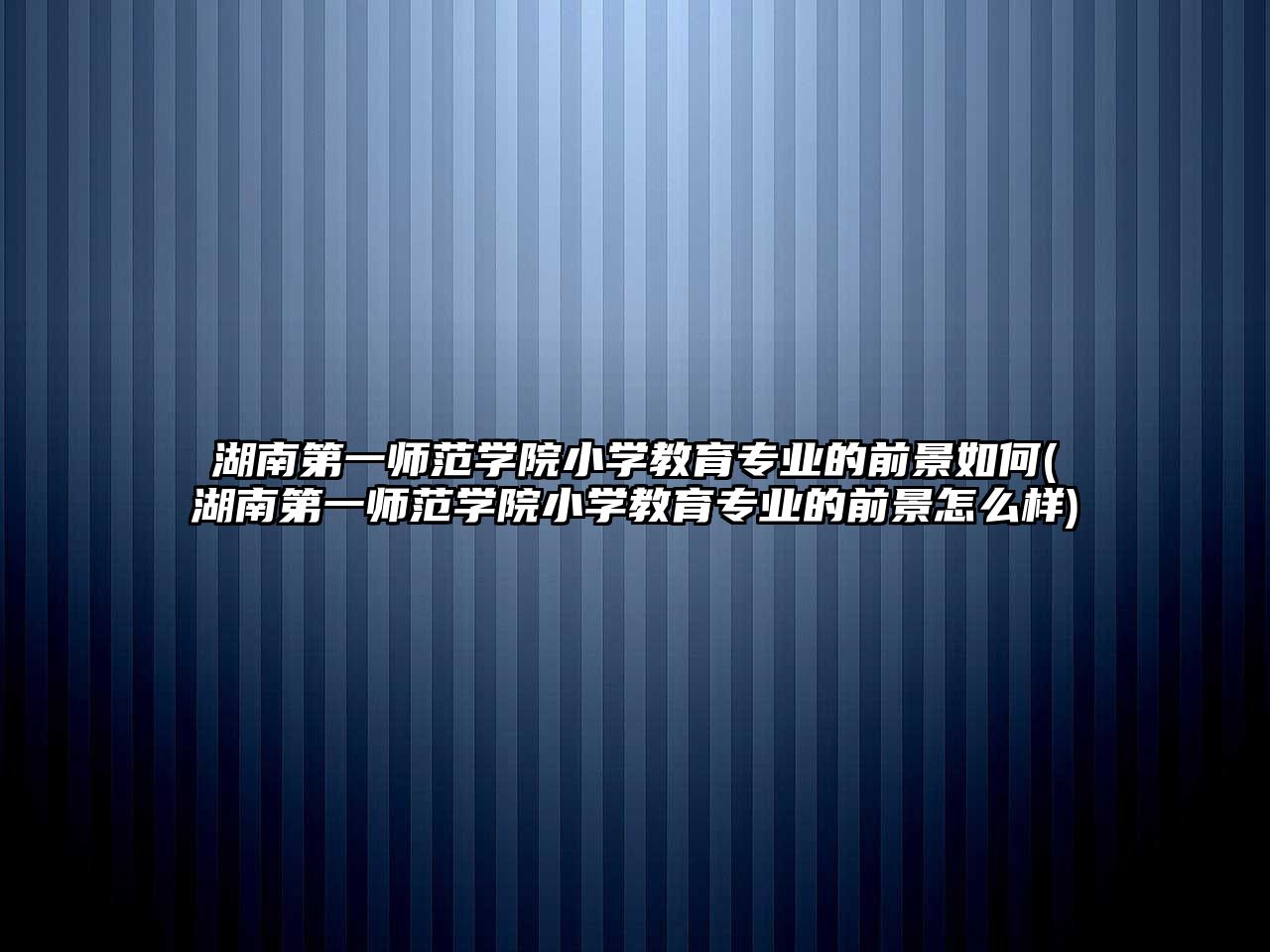 湖南第一師范學院小學教育專業(yè)的前景如何(湖南第一師范學院小學教育專業(yè)的前景怎么樣)