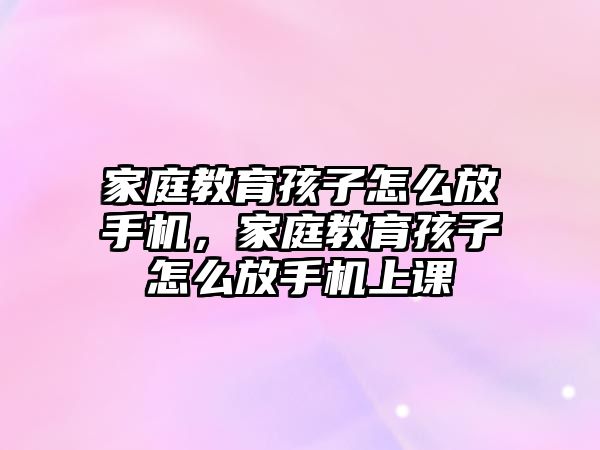 家庭教育孩子怎么放手機，家庭教育孩子怎么放手機上課