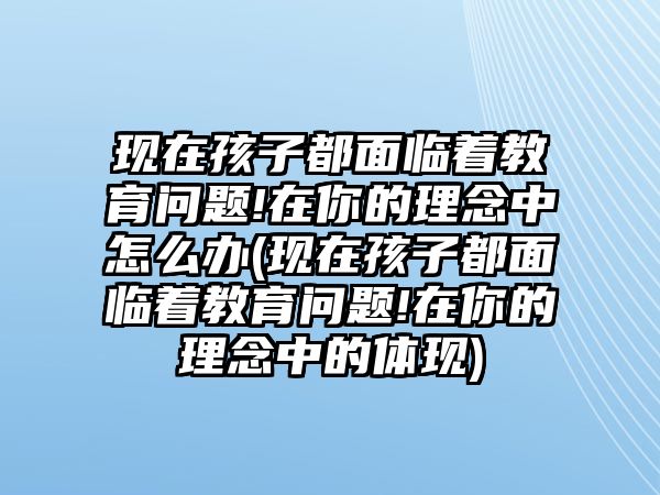 現(xiàn)在孩子都面臨著教育問題!在你的理念中怎么辦(現(xiàn)在孩子都面臨著教育問題!在你的理念中的體現(xiàn))