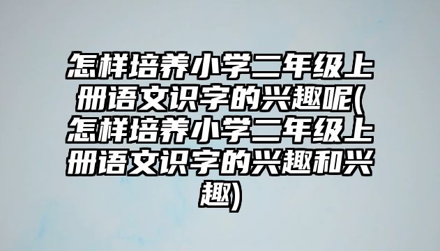 怎樣培養(yǎng)小學(xué)二年級(jí)上冊(cè)語(yǔ)文識(shí)字的興趣呢(怎樣培養(yǎng)小學(xué)二年級(jí)上冊(cè)語(yǔ)文識(shí)字的興趣和興趣)