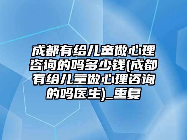 成都有給兒童做心理咨詢的嗎多少錢(成都有給兒童做心理咨詢的嗎醫(yī)生)_重復(fù)