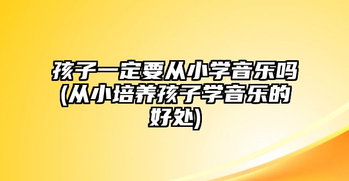 孩子一定要從小學音樂嗎(從小培養(yǎng)孩子學音樂的好處)