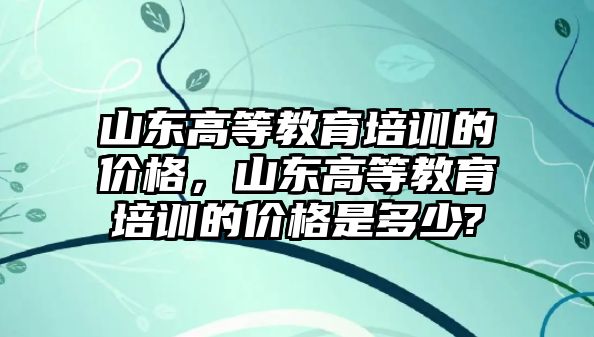 山東高等教育培訓(xùn)的價格，山東高等教育培訓(xùn)的價格是多少?