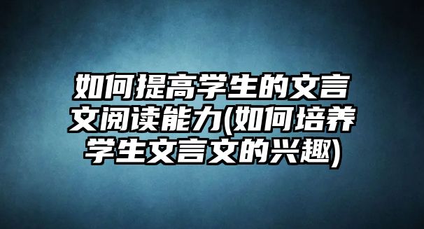 如何提高學(xué)生的文言文閱讀能力(如何培養(yǎng)學(xué)生文言文的興趣)