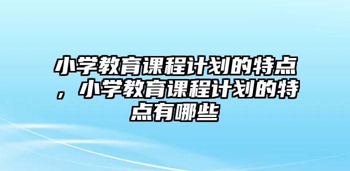 小學教育課程計劃的特點，小學教育課程計劃的特點有哪些