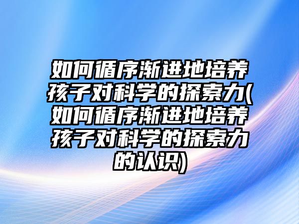 如何循序漸進(jìn)地培養(yǎng)孩子對(duì)科學(xué)的探索力(如何循序漸進(jìn)地培養(yǎng)孩子對(duì)科學(xué)的探索力的認(rèn)識(shí))