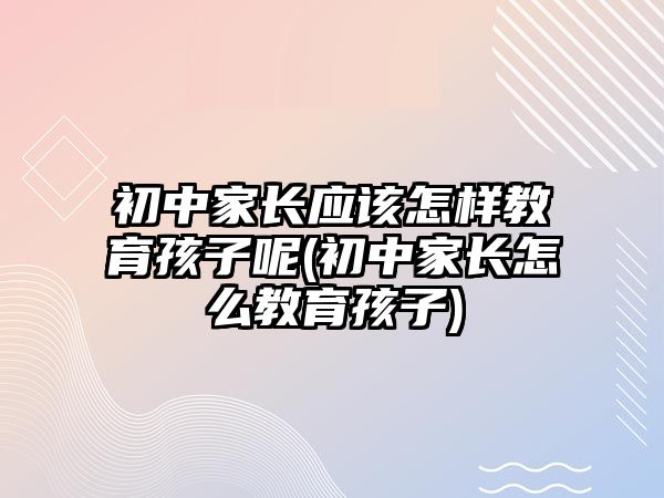 初中家長應該怎樣教育孩子呢(初中家長怎么教育孩子)