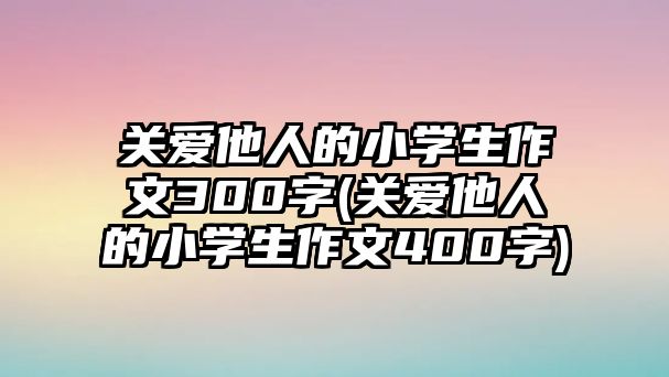 關(guān)愛他人的小學(xué)生作文300字(關(guān)愛他人的小學(xué)生作文400字)