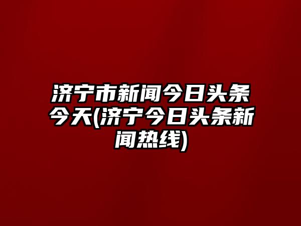 濟寧市新聞今日頭條今天(濟寧今日頭條新聞熱線)