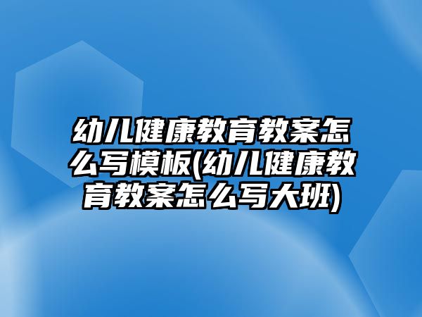 幼兒健康教育教案怎么寫模板(幼兒健康教育教案怎么寫大班)