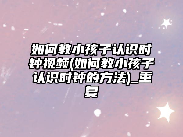 如何教小孩子認(rèn)識時(shí)鐘視頻(如何教小孩子認(rèn)識時(shí)鐘的方法)_重復(fù)