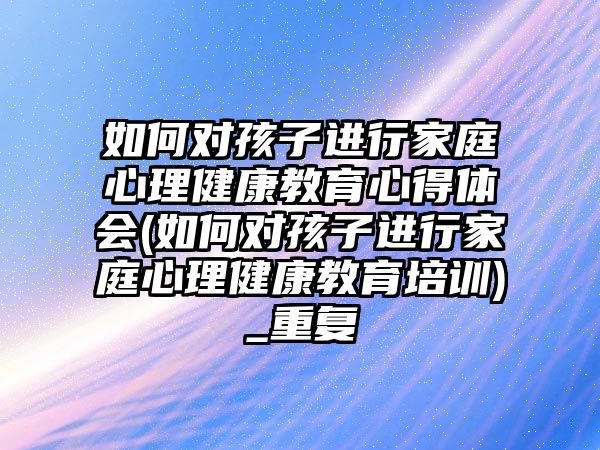 如何對孩子進(jìn)行家庭心理健康教育心得體會(如何對孩子進(jìn)行家庭心理健康教育培訓(xùn))_重復(fù)