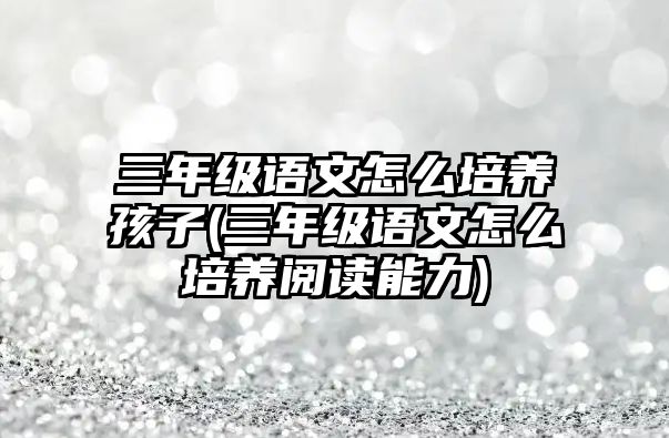 三年級語文怎么培養(yǎng)孩子(三年級語文怎么培養(yǎng)閱讀能力)