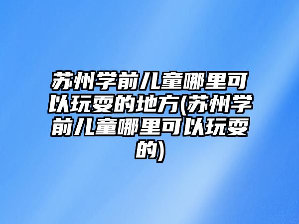 蘇州學前兒童哪里可以玩耍的地方(蘇州學前兒童哪里可以玩耍的)