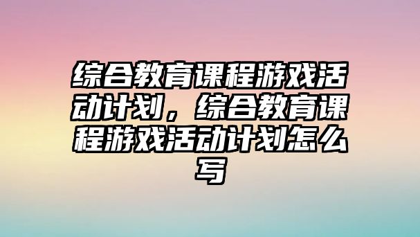 綜合教育課程游戲活動(dòng)計(jì)劃，綜合教育課程游戲活動(dòng)計(jì)劃怎么寫