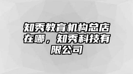 知秀教育機(jī)構(gòu)總店在哪，知秀科技有限公司