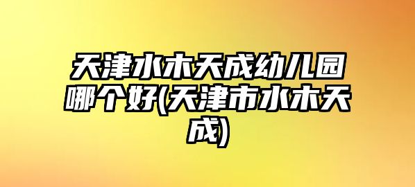 天津水木天成幼兒園哪個(gè)好(天津市水木天成)