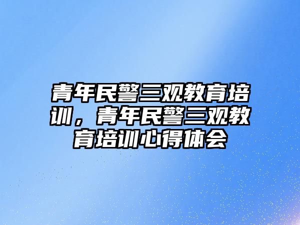 青年民警三觀教育培訓(xùn)，青年民警三觀教育培訓(xùn)心得體會