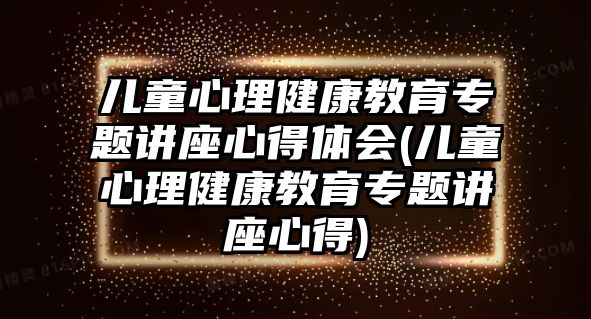 兒童心理健康教育專題講座心得體會(兒童心理健康教育專題講座心得)