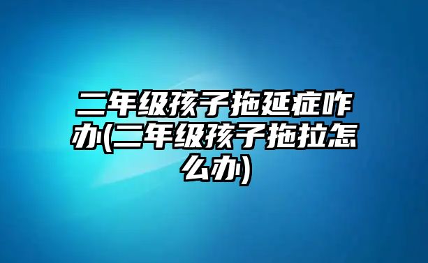 二年級孩子拖延癥咋辦(二年級孩子拖拉怎么辦)