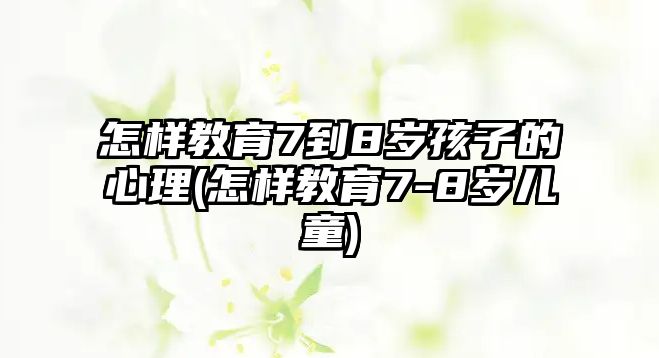 怎樣教育7到8歲孩子的心理(怎樣教育7-8歲兒童)