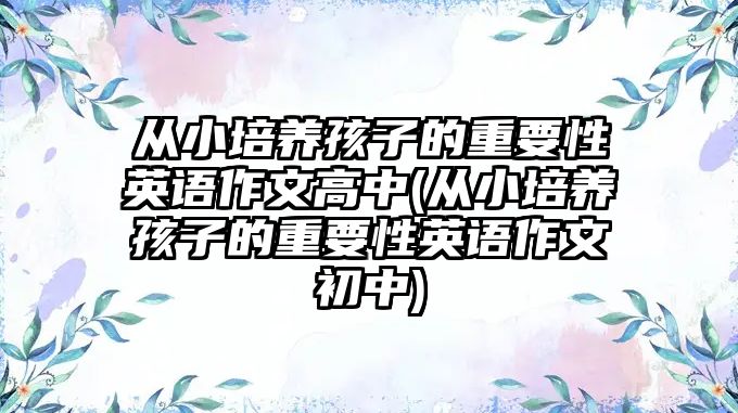 從小培養(yǎng)孩子的重要性英語作文高中(從小培養(yǎng)孩子的重要性英語作文初中)