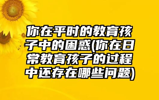 你在平時的教育孩子中的困惑(你在日常教育孩子的過程中還存在哪些問題)