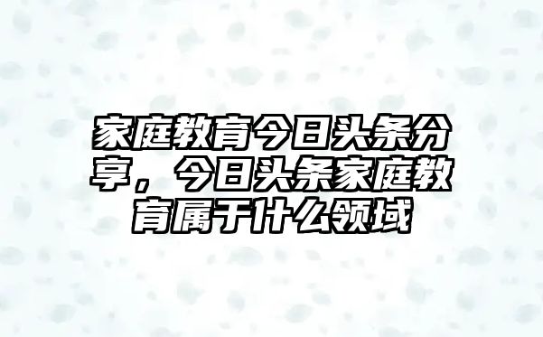 家庭教育今日頭條分享，今日頭條家庭教育屬于什么領域