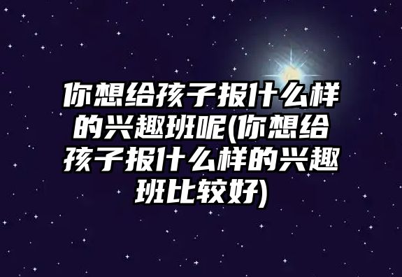 你想給孩子報什么樣的興趣班呢(你想給孩子報什么樣的興趣班比較好)