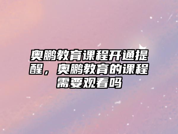 奧鵬教育課程開通提醒，奧鵬教育的課程需要觀看嗎