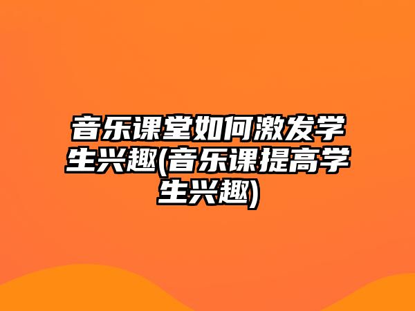 音樂課堂如何激發(fā)學(xué)生興趣(音樂課提高學(xué)生興趣)