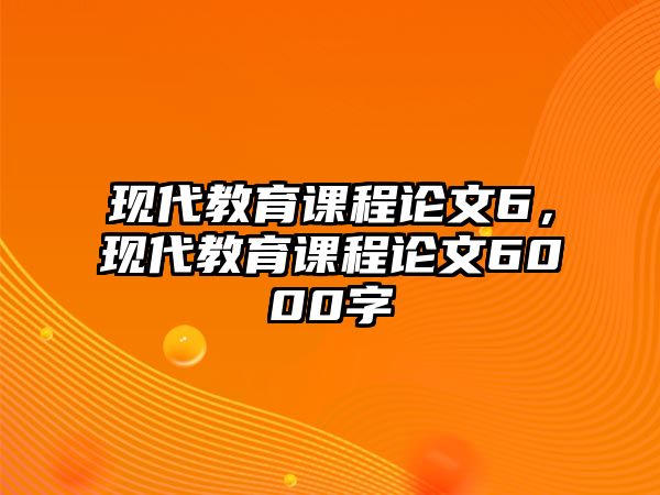 現(xiàn)代教育課程論文6，現(xiàn)代教育課程論文6000字