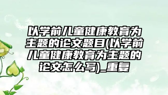 以學前兒童健康教育為主題的論文題目(以學前兒童健康教育為主題的論文怎么寫)_重復