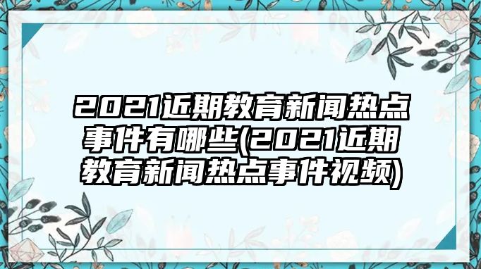 2021近期教育新聞熱點事件有哪些(2021近期教育新聞熱點事件視頻)