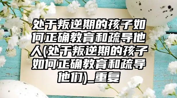 處于叛逆期的孩子如何正確教育和疏導(dǎo)他人(處于叛逆期的孩子如何正確教育和疏導(dǎo)他們)_重復(fù)