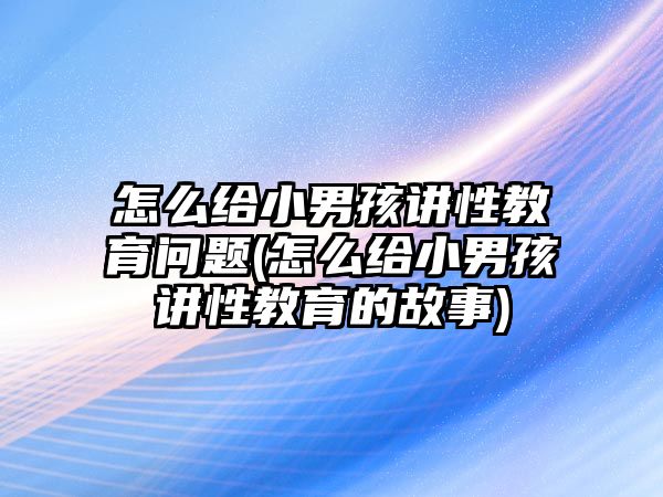 怎么給小男孩講性教育問(wèn)題(怎么給小男孩講性教育的故事)