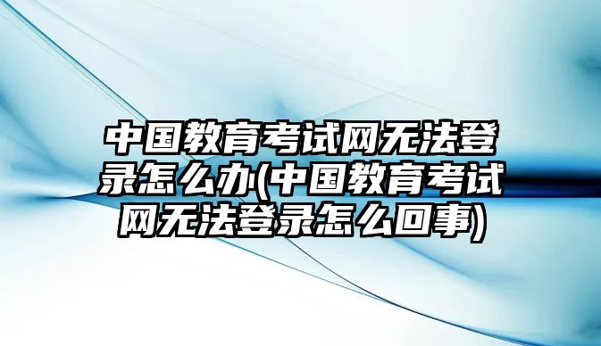 中國(guó)教育考試網(wǎng)無(wú)法登錄怎么辦(中國(guó)教育考試網(wǎng)無(wú)法登錄怎么回事)