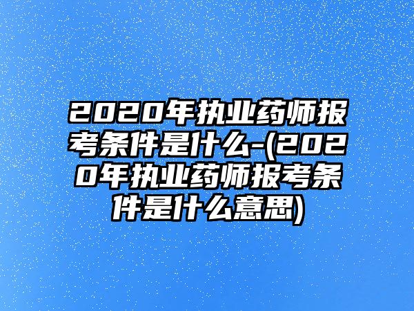 2020年執(zhí)業(yè)藥師報(bào)考條件是什么-(2020年執(zhí)業(yè)藥師報(bào)考條件是什么意思)