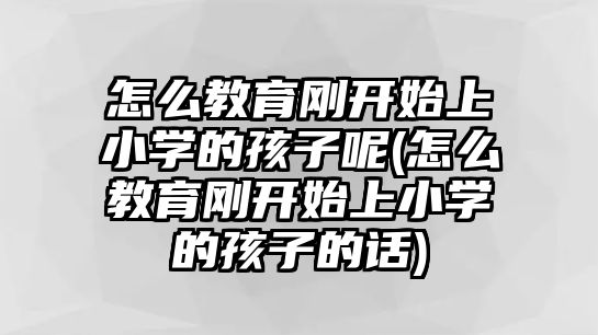 怎么教育剛開始上小學的孩子呢(怎么教育剛開始上小學的孩子的話)