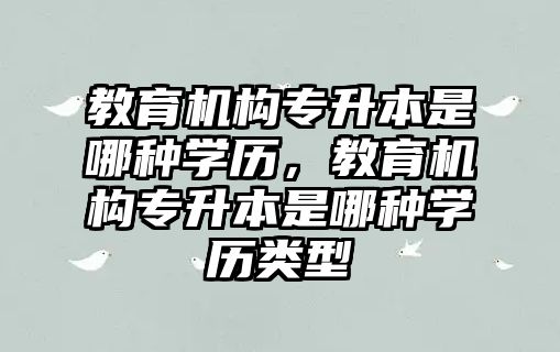 教育機構專升本是哪種學歷，教育機構專升本是哪種學歷類型