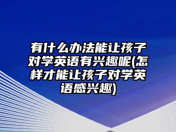 有什么辦法能讓孩子對學(xué)英語有興趣呢(怎樣才能讓孩子對學(xué)英語感興趣)