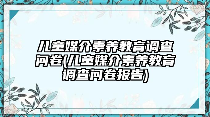 兒童媒介素養(yǎng)教育調(diào)查問卷(兒童媒介素養(yǎng)教育調(diào)查問卷報告)