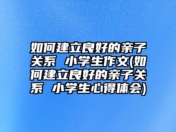 如何建立良好的親子關(guān)系 小學(xué)生作文(如何建立良好的親子關(guān)系 小學(xué)生心得體會)