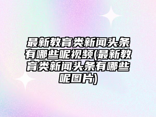 最新教育類(lèi)新聞?lì)^條有哪些呢視頻(最新教育類(lèi)新聞?lì)^條有哪些呢圖片)