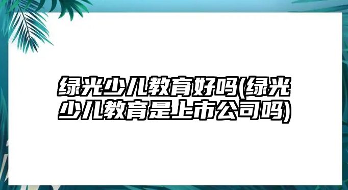 綠光少兒教育好嗎(綠光少兒教育是上市公司嗎)